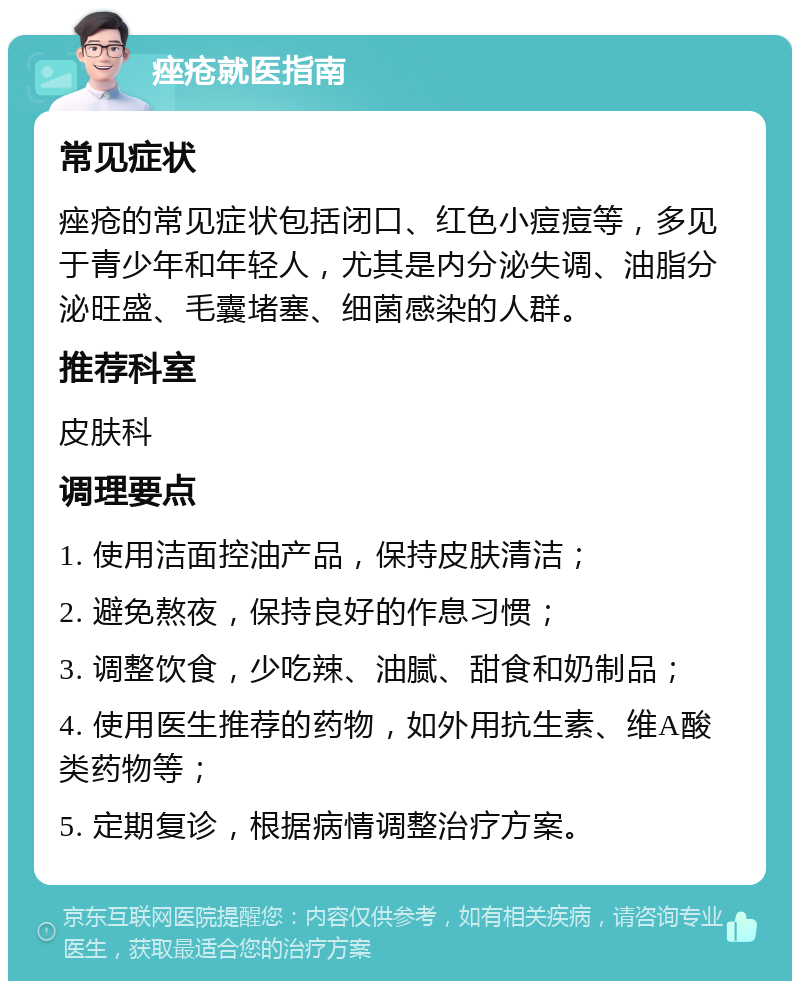 痤疮就医指南 常见症状 痤疮的常见症状包括闭口、红色小痘痘等，多见于青少年和年轻人，尤其是内分泌失调、油脂分泌旺盛、毛囊堵塞、细菌感染的人群。 推荐科室 皮肤科 调理要点 1. 使用洁面控油产品，保持皮肤清洁； 2. 避免熬夜，保持良好的作息习惯； 3. 调整饮食，少吃辣、油腻、甜食和奶制品； 4. 使用医生推荐的药物，如外用抗生素、维A酸类药物等； 5. 定期复诊，根据病情调整治疗方案。