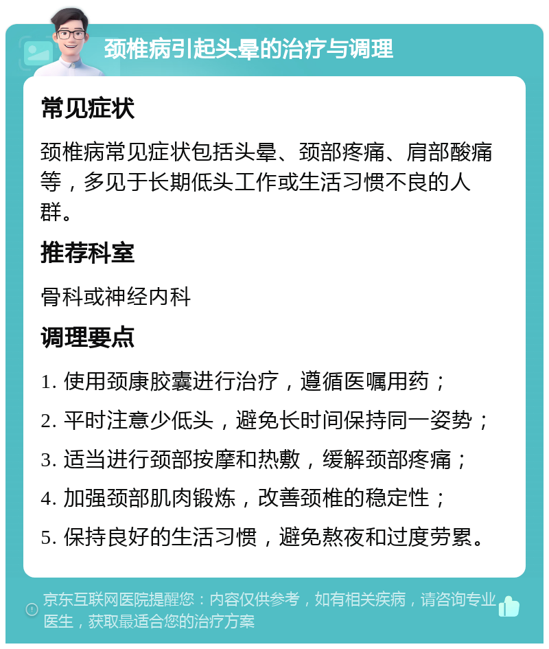 颈椎病引起头晕的治疗与调理 常见症状 颈椎病常见症状包括头晕、颈部疼痛、肩部酸痛等，多见于长期低头工作或生活习惯不良的人群。 推荐科室 骨科或神经内科 调理要点 1. 使用颈康胶囊进行治疗，遵循医嘱用药； 2. 平时注意少低头，避免长时间保持同一姿势； 3. 适当进行颈部按摩和热敷，缓解颈部疼痛； 4. 加强颈部肌肉锻炼，改善颈椎的稳定性； 5. 保持良好的生活习惯，避免熬夜和过度劳累。