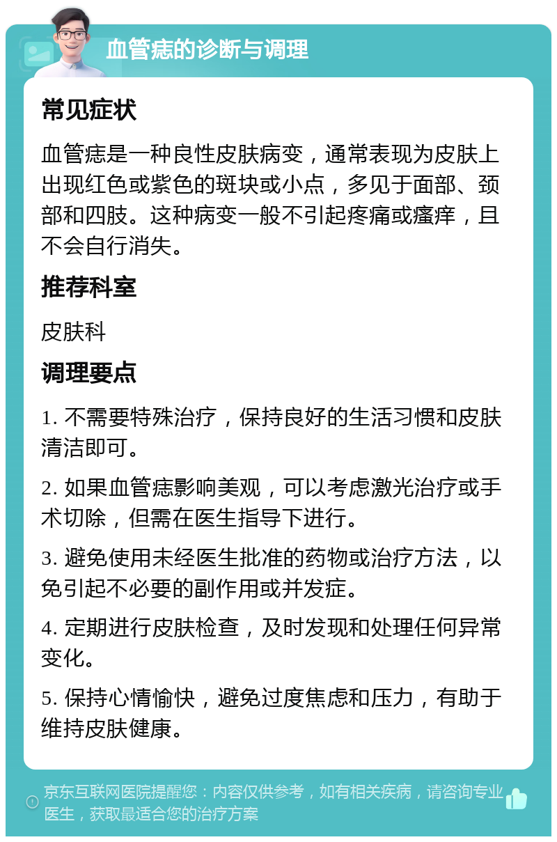 血管痣的诊断与调理 常见症状 血管痣是一种良性皮肤病变，通常表现为皮肤上出现红色或紫色的斑块或小点，多见于面部、颈部和四肢。这种病变一般不引起疼痛或瘙痒，且不会自行消失。 推荐科室 皮肤科 调理要点 1. 不需要特殊治疗，保持良好的生活习惯和皮肤清洁即可。 2. 如果血管痣影响美观，可以考虑激光治疗或手术切除，但需在医生指导下进行。 3. 避免使用未经医生批准的药物或治疗方法，以免引起不必要的副作用或并发症。 4. 定期进行皮肤检查，及时发现和处理任何异常变化。 5. 保持心情愉快，避免过度焦虑和压力，有助于维持皮肤健康。