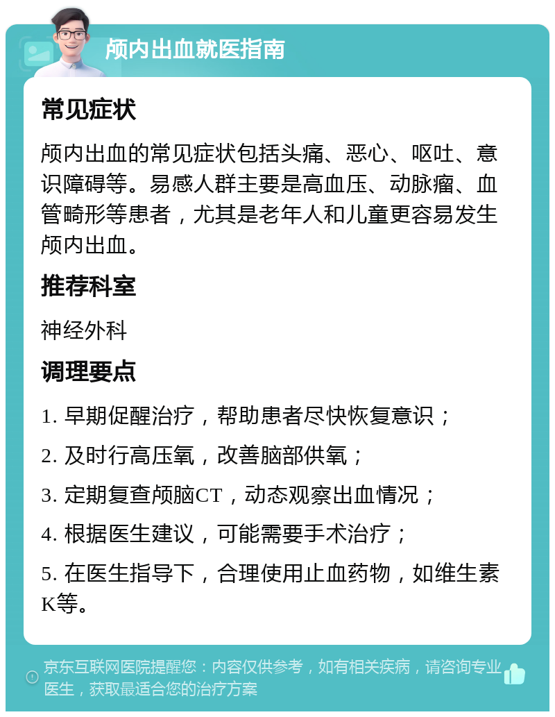 颅内出血就医指南 常见症状 颅内出血的常见症状包括头痛、恶心、呕吐、意识障碍等。易感人群主要是高血压、动脉瘤、血管畸形等患者，尤其是老年人和儿童更容易发生颅内出血。 推荐科室 神经外科 调理要点 1. 早期促醒治疗，帮助患者尽快恢复意识； 2. 及时行高压氧，改善脑部供氧； 3. 定期复查颅脑CT，动态观察出血情况； 4. 根据医生建议，可能需要手术治疗； 5. 在医生指导下，合理使用止血药物，如维生素K等。