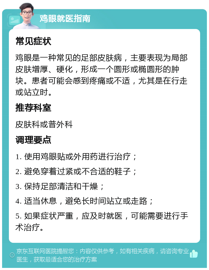 鸡眼就医指南 常见症状 鸡眼是一种常见的足部皮肤病，主要表现为局部皮肤增厚、硬化，形成一个圆形或椭圆形的肿块。患者可能会感到疼痛或不适，尤其是在行走或站立时。 推荐科室 皮肤科或普外科 调理要点 1. 使用鸡眼贴或外用药进行治疗； 2. 避免穿着过紧或不合适的鞋子； 3. 保持足部清洁和干燥； 4. 适当休息，避免长时间站立或走路； 5. 如果症状严重，应及时就医，可能需要进行手术治疗。