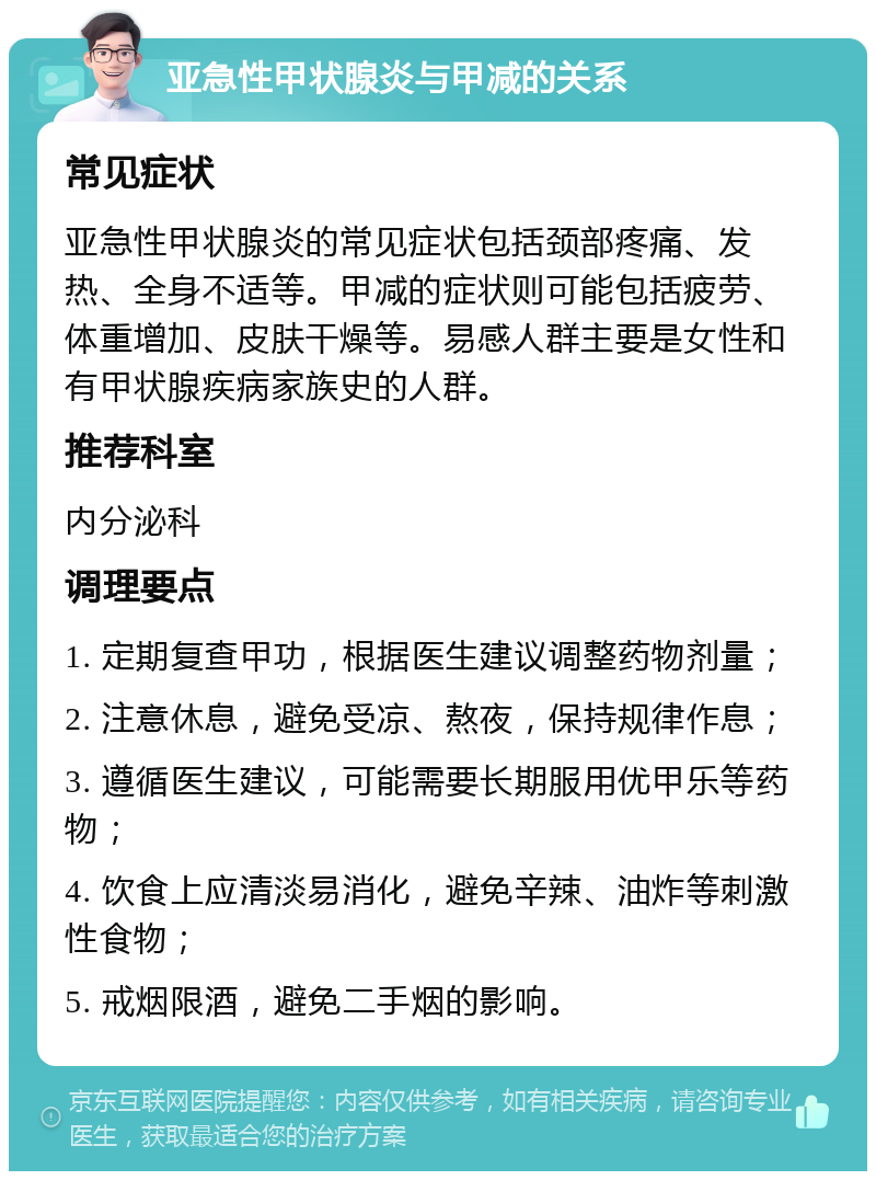 亚急性甲状腺炎与甲减的关系 常见症状 亚急性甲状腺炎的常见症状包括颈部疼痛、发热、全身不适等。甲减的症状则可能包括疲劳、体重增加、皮肤干燥等。易感人群主要是女性和有甲状腺疾病家族史的人群。 推荐科室 内分泌科 调理要点 1. 定期复查甲功，根据医生建议调整药物剂量； 2. 注意休息，避免受凉、熬夜，保持规律作息； 3. 遵循医生建议，可能需要长期服用优甲乐等药物； 4. 饮食上应清淡易消化，避免辛辣、油炸等刺激性食物； 5. 戒烟限酒，避免二手烟的影响。