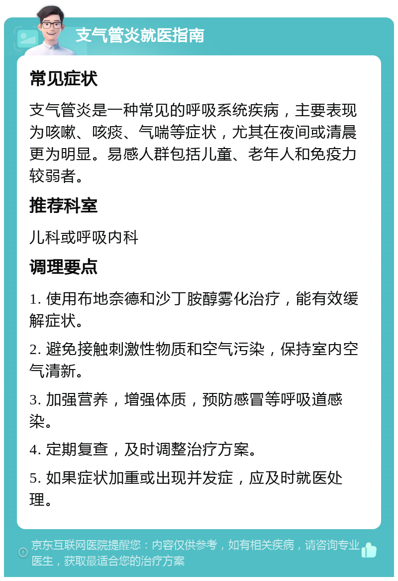 支气管炎就医指南 常见症状 支气管炎是一种常见的呼吸系统疾病，主要表现为咳嗽、咳痰、气喘等症状，尤其在夜间或清晨更为明显。易感人群包括儿童、老年人和免疫力较弱者。 推荐科室 儿科或呼吸内科 调理要点 1. 使用布地奈德和沙丁胺醇雾化治疗，能有效缓解症状。 2. 避免接触刺激性物质和空气污染，保持室内空气清新。 3. 加强营养，增强体质，预防感冒等呼吸道感染。 4. 定期复查，及时调整治疗方案。 5. 如果症状加重或出现并发症，应及时就医处理。