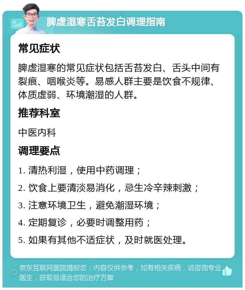 脾虚湿寒舌苔发白调理指南 常见症状 脾虚湿寒的常见症状包括舌苔发白、舌头中间有裂痕、咽喉炎等。易感人群主要是饮食不规律、体质虚弱、环境潮湿的人群。 推荐科室 中医内科 调理要点 1. 清热利湿，使用中药调理； 2. 饮食上要清淡易消化，忌生冷辛辣刺激； 3. 注意环境卫生，避免潮湿环境； 4. 定期复诊，必要时调整用药； 5. 如果有其他不适症状，及时就医处理。