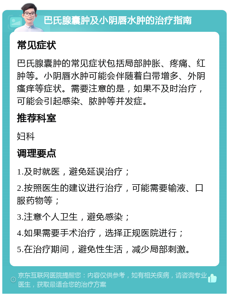 巴氏腺囊肿及小阴唇水肿的治疗指南 常见症状 巴氏腺囊肿的常见症状包括局部肿胀、疼痛、红肿等。小阴唇水肿可能会伴随着白带增多、外阴瘙痒等症状。需要注意的是，如果不及时治疗，可能会引起感染、脓肿等并发症。 推荐科室 妇科 调理要点 1.及时就医，避免延误治疗； 2.按照医生的建议进行治疗，可能需要输液、口服药物等； 3.注意个人卫生，避免感染； 4.如果需要手术治疗，选择正规医院进行； 5.在治疗期间，避免性生活，减少局部刺激。