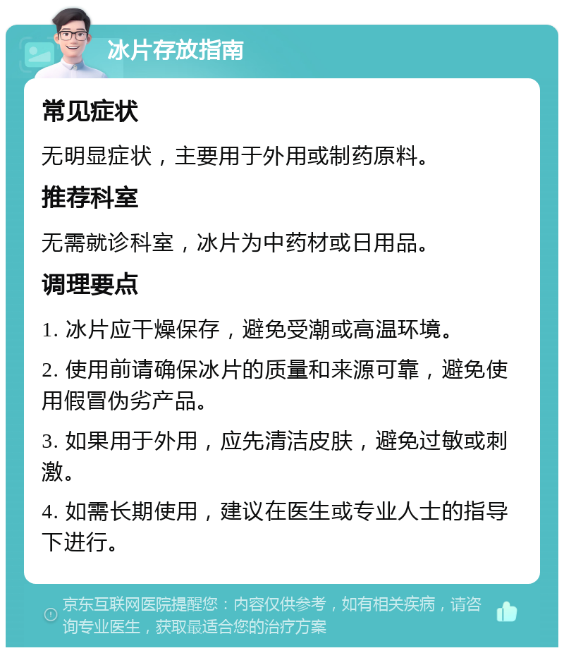 冰片存放指南 常见症状 无明显症状，主要用于外用或制药原料。 推荐科室 无需就诊科室，冰片为中药材或日用品。 调理要点 1. 冰片应干燥保存，避免受潮或高温环境。 2. 使用前请确保冰片的质量和来源可靠，避免使用假冒伪劣产品。 3. 如果用于外用，应先清洁皮肤，避免过敏或刺激。 4. 如需长期使用，建议在医生或专业人士的指导下进行。