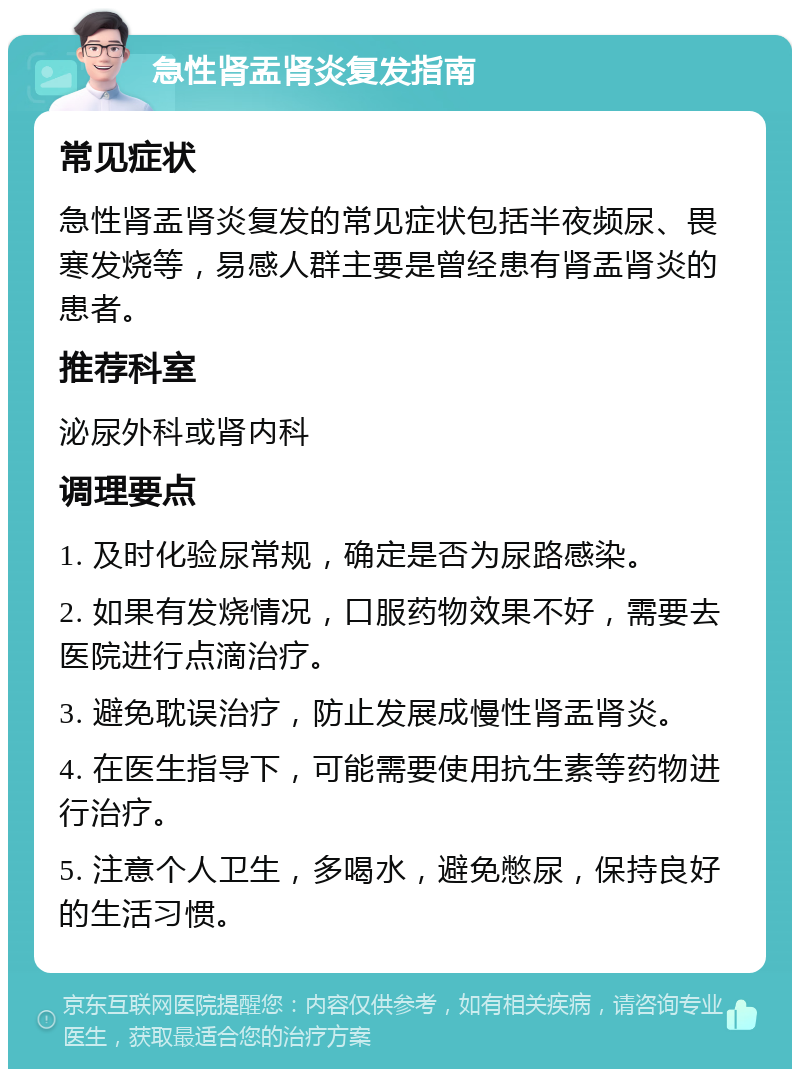 急性肾盂肾炎复发指南 常见症状 急性肾盂肾炎复发的常见症状包括半夜频尿、畏寒发烧等，易感人群主要是曾经患有肾盂肾炎的患者。 推荐科室 泌尿外科或肾内科 调理要点 1. 及时化验尿常规，确定是否为尿路感染。 2. 如果有发烧情况，口服药物效果不好，需要去医院进行点滴治疗。 3. 避免耽误治疗，防止发展成慢性肾盂肾炎。 4. 在医生指导下，可能需要使用抗生素等药物进行治疗。 5. 注意个人卫生，多喝水，避免憋尿，保持良好的生活习惯。