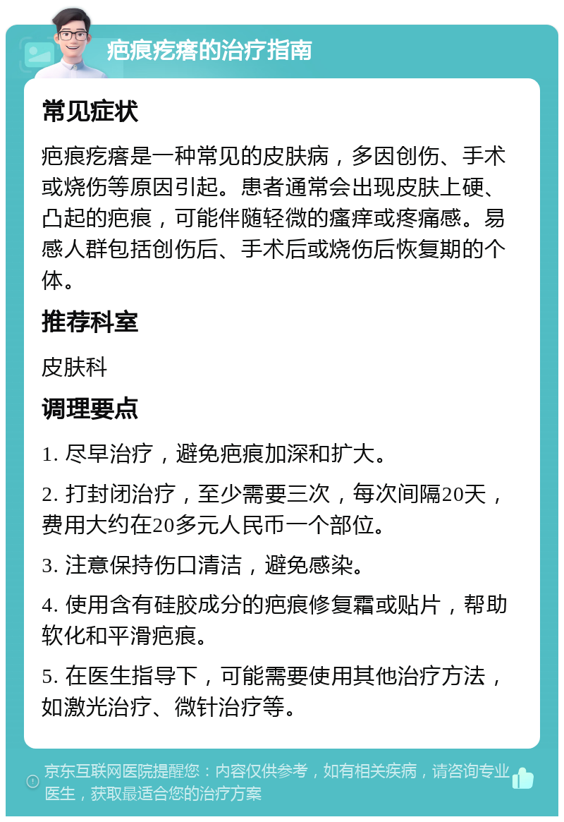 疤痕疙瘩的治疗指南 常见症状 疤痕疙瘩是一种常见的皮肤病，多因创伤、手术或烧伤等原因引起。患者通常会出现皮肤上硬、凸起的疤痕，可能伴随轻微的瘙痒或疼痛感。易感人群包括创伤后、手术后或烧伤后恢复期的个体。 推荐科室 皮肤科 调理要点 1. 尽早治疗，避免疤痕加深和扩大。 2. 打封闭治疗，至少需要三次，每次间隔20天，费用大约在20多元人民币一个部位。 3. 注意保持伤口清洁，避免感染。 4. 使用含有硅胶成分的疤痕修复霜或贴片，帮助软化和平滑疤痕。 5. 在医生指导下，可能需要使用其他治疗方法，如激光治疗、微针治疗等。