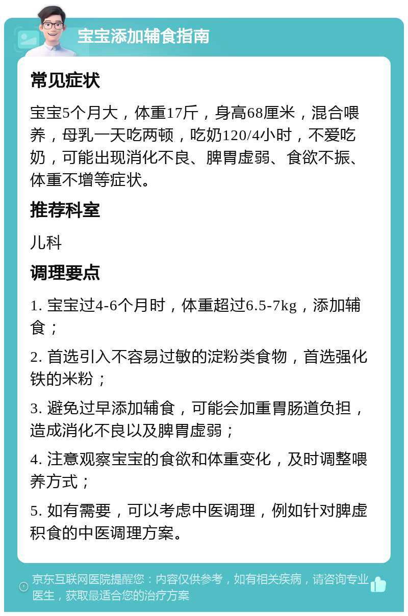 宝宝添加辅食指南 常见症状 宝宝5个月大，体重17斤，身高68厘米，混合喂养，母乳一天吃两顿，吃奶120/4小时，不爱吃奶，可能出现消化不良、脾胃虚弱、食欲不振、体重不增等症状。 推荐科室 儿科 调理要点 1. 宝宝过4-6个月时，体重超过6.5-7kg，添加辅食； 2. 首选引入不容易过敏的淀粉类食物，首选强化铁的米粉； 3. 避免过早添加辅食，可能会加重胃肠道负担，造成消化不良以及脾胃虚弱； 4. 注意观察宝宝的食欲和体重变化，及时调整喂养方式； 5. 如有需要，可以考虑中医调理，例如针对脾虚积食的中医调理方案。