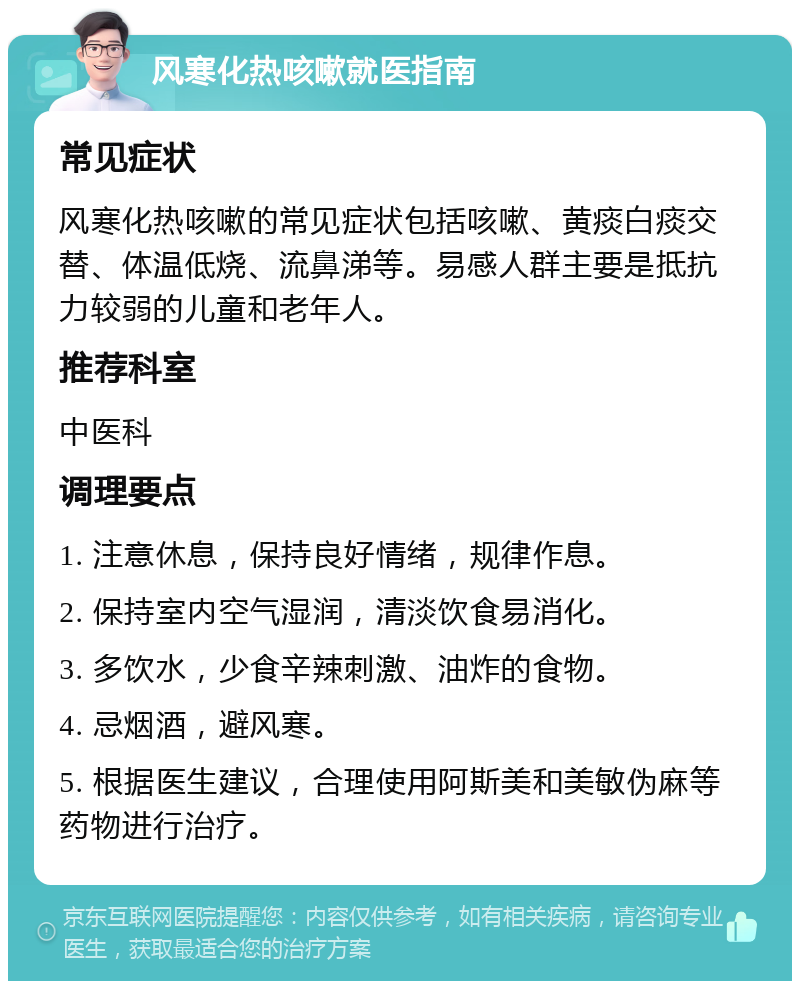 风寒化热咳嗽就医指南 常见症状 风寒化热咳嗽的常见症状包括咳嗽、黄痰白痰交替、体温低烧、流鼻涕等。易感人群主要是抵抗力较弱的儿童和老年人。 推荐科室 中医科 调理要点 1. 注意休息，保持良好情绪，规律作息。 2. 保持室内空气湿润，清淡饮食易消化。 3. 多饮水，少食辛辣刺激、油炸的食物。 4. 忌烟酒，避风寒。 5. 根据医生建议，合理使用阿斯美和美敏伪麻等药物进行治疗。