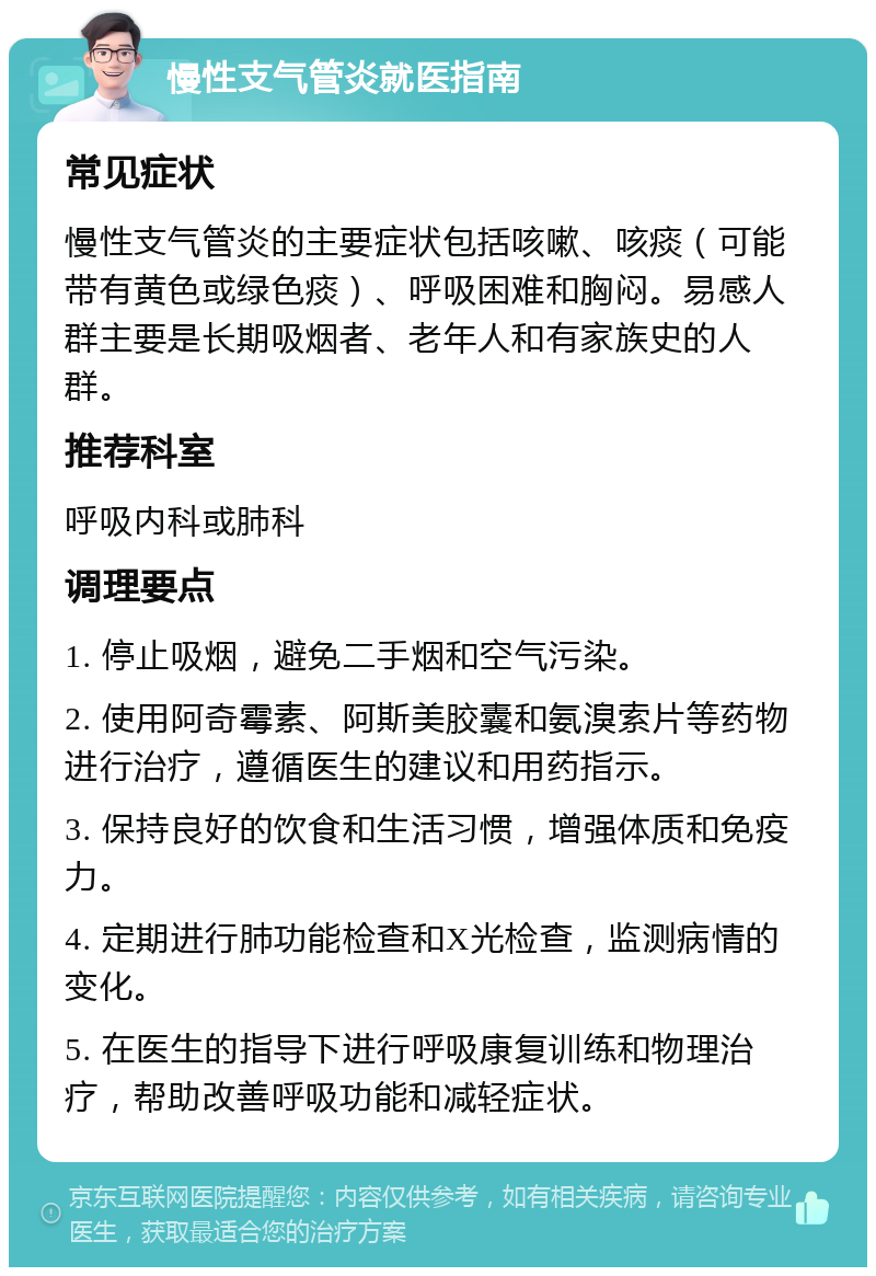 慢性支气管炎就医指南 常见症状 慢性支气管炎的主要症状包括咳嗽、咳痰（可能带有黄色或绿色痰）、呼吸困难和胸闷。易感人群主要是长期吸烟者、老年人和有家族史的人群。 推荐科室 呼吸内科或肺科 调理要点 1. 停止吸烟，避免二手烟和空气污染。 2. 使用阿奇霉素、阿斯美胶囊和氨溴索片等药物进行治疗，遵循医生的建议和用药指示。 3. 保持良好的饮食和生活习惯，增强体质和免疫力。 4. 定期进行肺功能检查和X光检查，监测病情的变化。 5. 在医生的指导下进行呼吸康复训练和物理治疗，帮助改善呼吸功能和减轻症状。