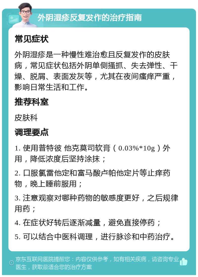 外阴湿疹反复发作的治疗指南 常见症状 外阴湿疹是一种慢性难治愈且反复发作的皮肤病，常见症状包括外阴单侧搔抓、失去弹性、干燥、脱屑、表面发灰等，尤其在夜间瘙痒严重，影响日常生活和工作。 推荐科室 皮肤科 调理要点 1. 使用普特彼 他克莫司软膏（0.03%*10g）外用，降低浓度后坚持涂抹； 2. 口服氯雷他定和富马酸卢帕他定片等止痒药物，晚上睡前服用； 3. 注意观察对哪种药物的敏感度更好，之后规律用药； 4. 在症状好转后逐渐减量，避免直接停药； 5. 可以结合中医科调理，进行脉诊和中药治疗。