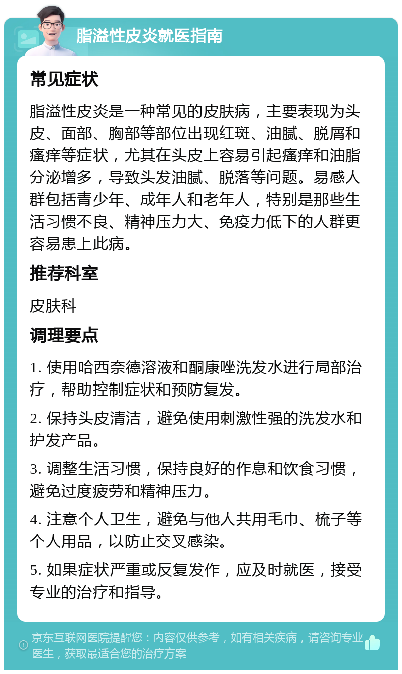 脂溢性皮炎就医指南 常见症状 脂溢性皮炎是一种常见的皮肤病，主要表现为头皮、面部、胸部等部位出现红斑、油腻、脱屑和瘙痒等症状，尤其在头皮上容易引起瘙痒和油脂分泌增多，导致头发油腻、脱落等问题。易感人群包括青少年、成年人和老年人，特别是那些生活习惯不良、精神压力大、免疫力低下的人群更容易患上此病。 推荐科室 皮肤科 调理要点 1. 使用哈西奈德溶液和酮康唑洗发水进行局部治疗，帮助控制症状和预防复发。 2. 保持头皮清洁，避免使用刺激性强的洗发水和护发产品。 3. 调整生活习惯，保持良好的作息和饮食习惯，避免过度疲劳和精神压力。 4. 注意个人卫生，避免与他人共用毛巾、梳子等个人用品，以防止交叉感染。 5. 如果症状严重或反复发作，应及时就医，接受专业的治疗和指导。