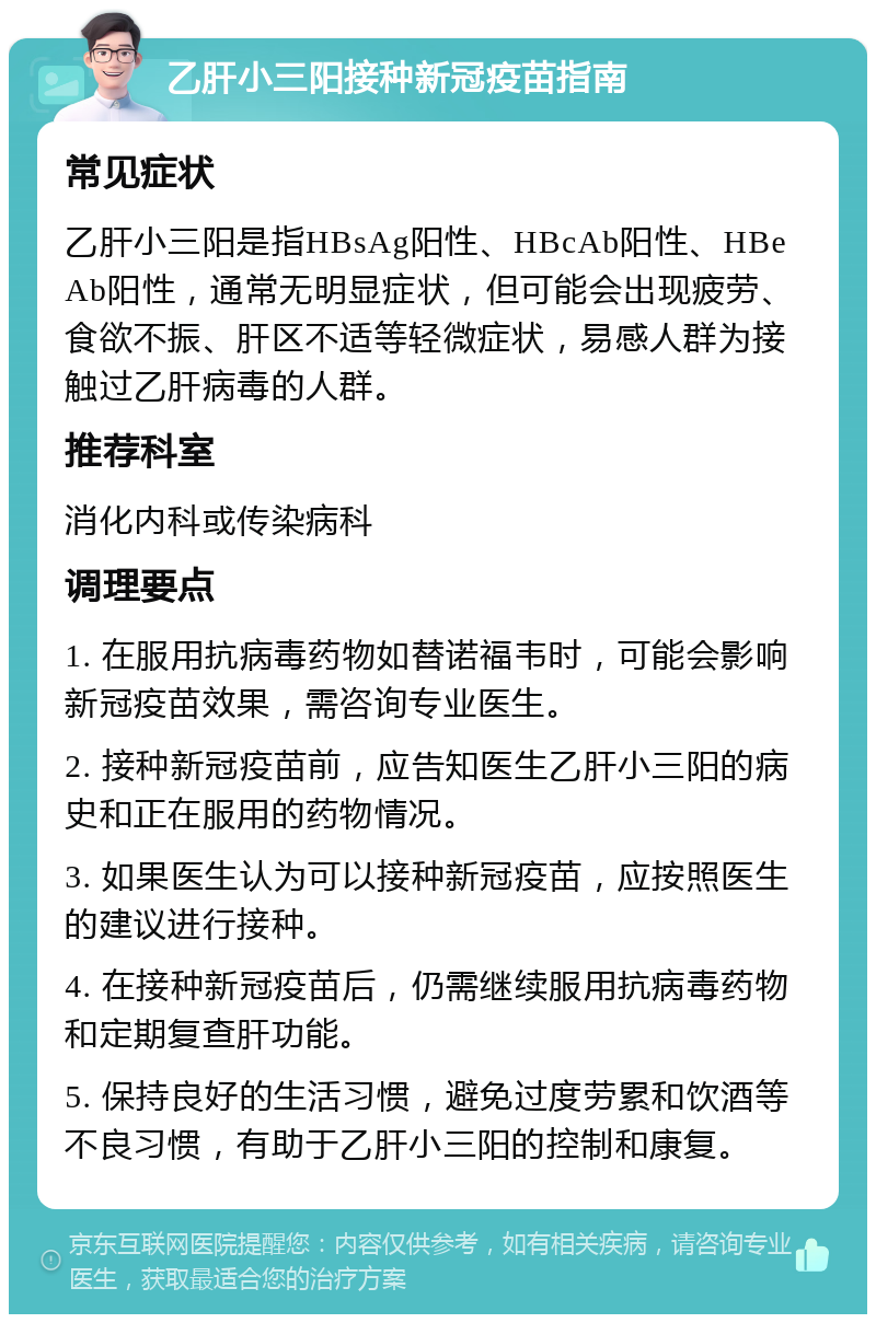 乙肝小三阳接种新冠疫苗指南 常见症状 乙肝小三阳是指HBsAg阳性、HBcAb阳性、HBeAb阳性，通常无明显症状，但可能会出现疲劳、食欲不振、肝区不适等轻微症状，易感人群为接触过乙肝病毒的人群。 推荐科室 消化内科或传染病科 调理要点 1. 在服用抗病毒药物如替诺福韦时，可能会影响新冠疫苗效果，需咨询专业医生。 2. 接种新冠疫苗前，应告知医生乙肝小三阳的病史和正在服用的药物情况。 3. 如果医生认为可以接种新冠疫苗，应按照医生的建议进行接种。 4. 在接种新冠疫苗后，仍需继续服用抗病毒药物和定期复查肝功能。 5. 保持良好的生活习惯，避免过度劳累和饮酒等不良习惯，有助于乙肝小三阳的控制和康复。