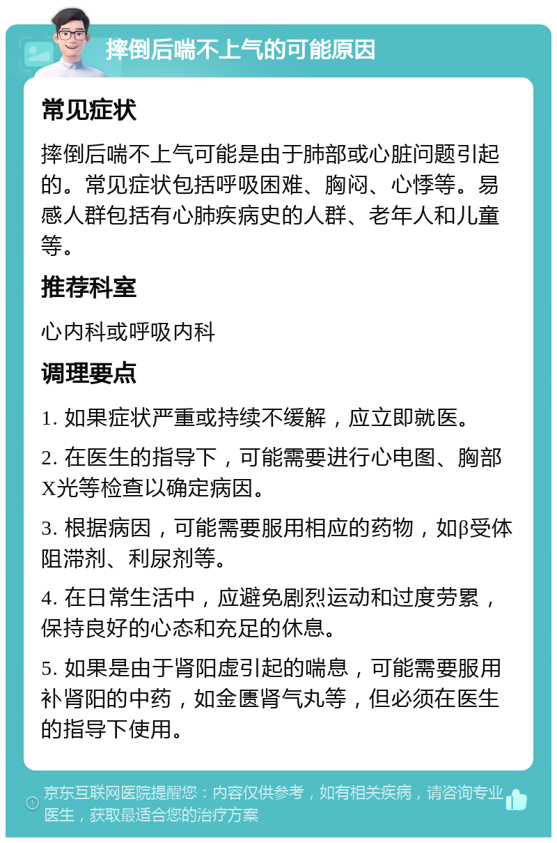 摔倒后喘不上气的可能原因 常见症状 摔倒后喘不上气可能是由于肺部或心脏问题引起的。常见症状包括呼吸困难、胸闷、心悸等。易感人群包括有心肺疾病史的人群、老年人和儿童等。 推荐科室 心内科或呼吸内科 调理要点 1. 如果症状严重或持续不缓解，应立即就医。 2. 在医生的指导下，可能需要进行心电图、胸部X光等检查以确定病因。 3. 根据病因，可能需要服用相应的药物，如β受体阻滞剂、利尿剂等。 4. 在日常生活中，应避免剧烈运动和过度劳累，保持良好的心态和充足的休息。 5. 如果是由于肾阳虚引起的喘息，可能需要服用补肾阳的中药，如金匮肾气丸等，但必须在医生的指导下使用。