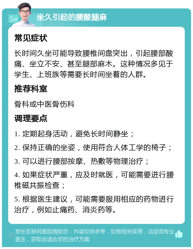 坐久引起的腰酸腿麻 常见症状 长时间久坐可能导致腰椎间盘突出，引起腰部酸痛、坐立不安、甚至腿部麻木。这种情况多见于学生、上班族等需要长时间坐着的人群。 推荐科室 骨科或中医骨伤科 调理要点 1. 定期起身活动，避免长时间静坐； 2. 保持正确的坐姿，使用符合人体工学的椅子； 3. 可以进行腰部按摩、热敷等物理治疗； 4. 如果症状严重，应及时就医，可能需要进行腰椎磁共振检查； 5. 根据医生建议，可能需要服用相应的药物进行治疗，例如止痛药、消炎药等。