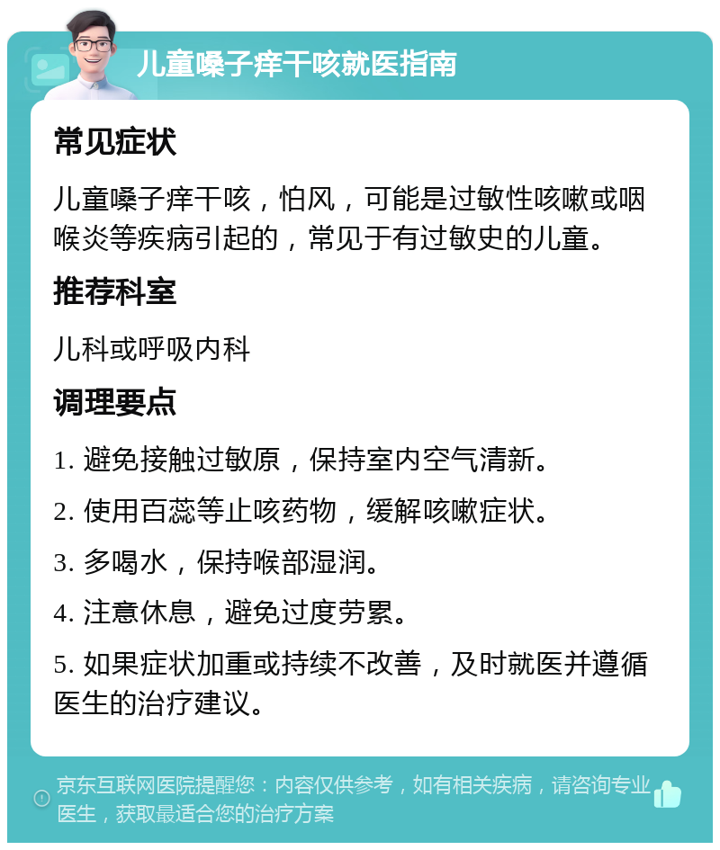 儿童嗓子痒干咳就医指南 常见症状 儿童嗓子痒干咳，怕风，可能是过敏性咳嗽或咽喉炎等疾病引起的，常见于有过敏史的儿童。 推荐科室 儿科或呼吸内科 调理要点 1. 避免接触过敏原，保持室内空气清新。 2. 使用百蕊等止咳药物，缓解咳嗽症状。 3. 多喝水，保持喉部湿润。 4. 注意休息，避免过度劳累。 5. 如果症状加重或持续不改善，及时就医并遵循医生的治疗建议。