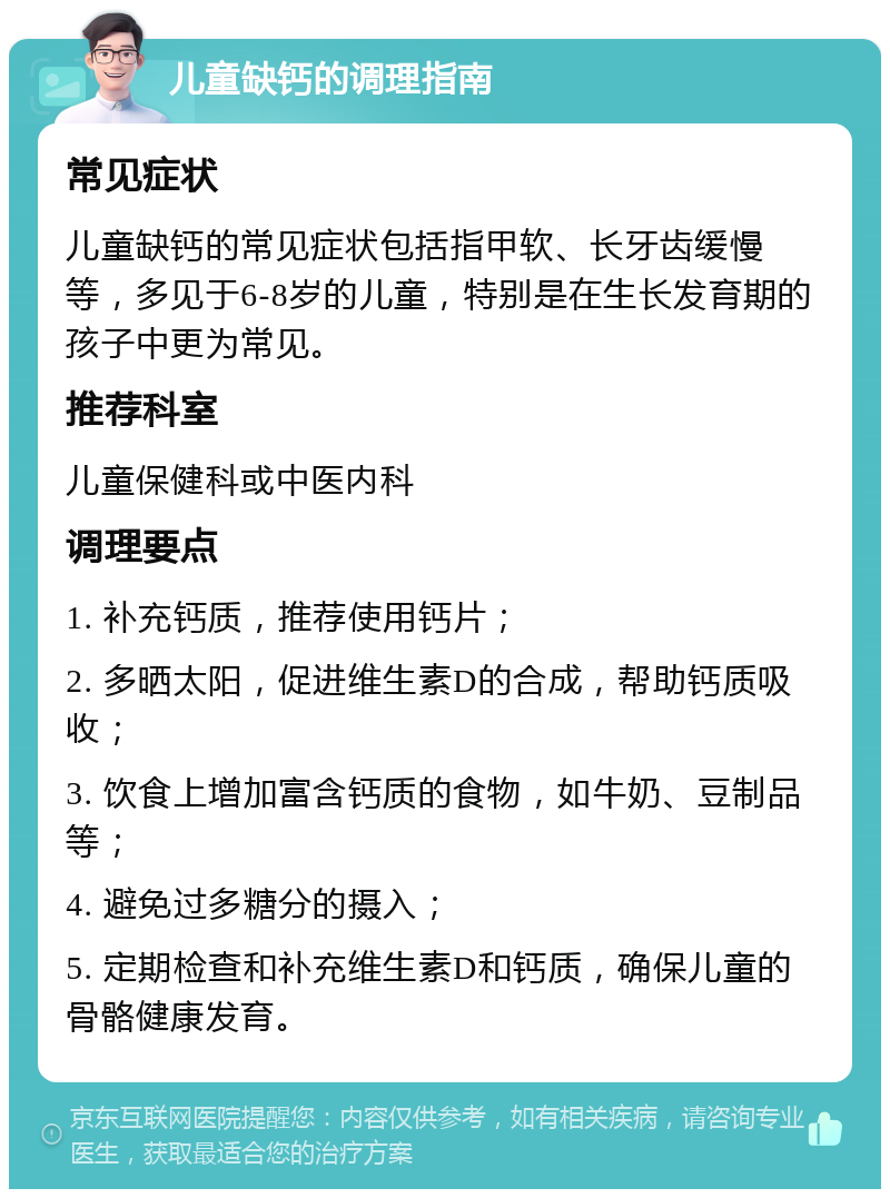 儿童缺钙的调理指南 常见症状 儿童缺钙的常见症状包括指甲软、长牙齿缓慢等，多见于6-8岁的儿童，特别是在生长发育期的孩子中更为常见。 推荐科室 儿童保健科或中医内科 调理要点 1. 补充钙质，推荐使用钙片； 2. 多晒太阳，促进维生素D的合成，帮助钙质吸收； 3. 饮食上增加富含钙质的食物，如牛奶、豆制品等； 4. 避免过多糖分的摄入； 5. 定期检查和补充维生素D和钙质，确保儿童的骨骼健康发育。