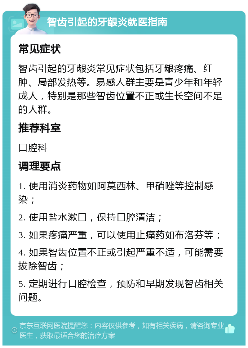 智齿引起的牙龈炎就医指南 常见症状 智齿引起的牙龈炎常见症状包括牙龈疼痛、红肿、局部发热等。易感人群主要是青少年和年轻成人，特别是那些智齿位置不正或生长空间不足的人群。 推荐科室 口腔科 调理要点 1. 使用消炎药物如阿莫西林、甲硝唑等控制感染； 2. 使用盐水漱口，保持口腔清洁； 3. 如果疼痛严重，可以使用止痛药如布洛芬等； 4. 如果智齿位置不正或引起严重不适，可能需要拔除智齿； 5. 定期进行口腔检查，预防和早期发现智齿相关问题。