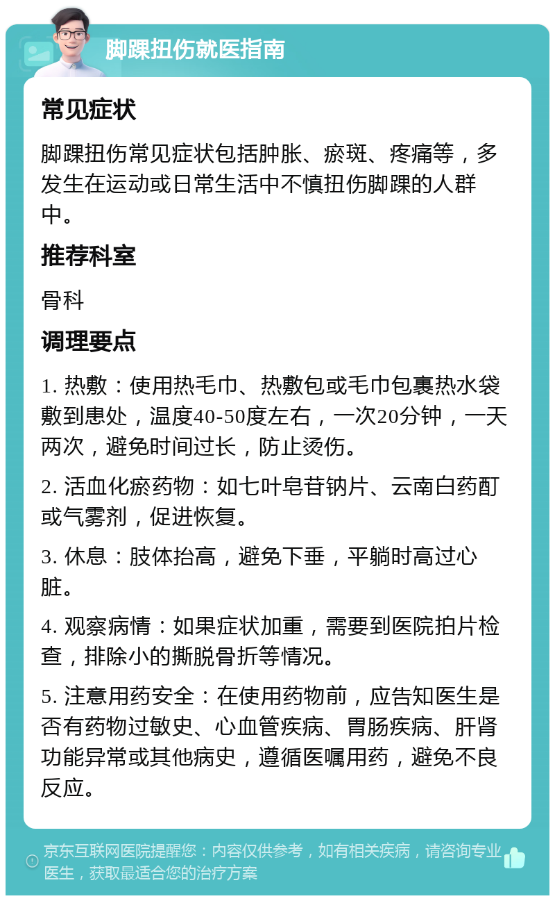 脚踝扭伤就医指南 常见症状 脚踝扭伤常见症状包括肿胀、瘀斑、疼痛等，多发生在运动或日常生活中不慎扭伤脚踝的人群中。 推荐科室 骨科 调理要点 1. 热敷：使用热毛巾、热敷包或毛巾包裹热水袋敷到患处，温度40-50度左右，一次20分钟，一天两次，避免时间过长，防止烫伤。 2. 活血化瘀药物：如七叶皂苷钠片、云南白药酊或气雾剂，促进恢复。 3. 休息：肢体抬高，避免下垂，平躺时高过心脏。 4. 观察病情：如果症状加重，需要到医院拍片检查，排除小的撕脱骨折等情况。 5. 注意用药安全：在使用药物前，应告知医生是否有药物过敏史、心血管疾病、胃肠疾病、肝肾功能异常或其他病史，遵循医嘱用药，避免不良反应。