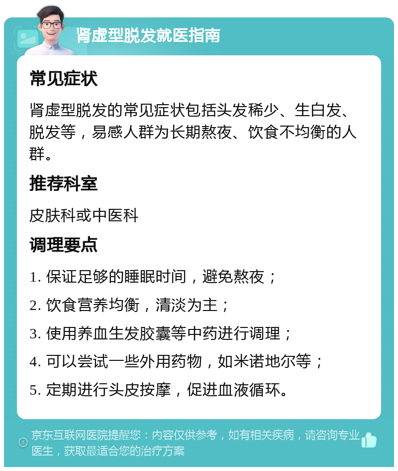 肾虚型脱发就医指南 常见症状 肾虚型脱发的常见症状包括头发稀少、生白发、脱发等，易感人群为长期熬夜、饮食不均衡的人群。 推荐科室 皮肤科或中医科 调理要点 1. 保证足够的睡眠时间，避免熬夜； 2. 饮食营养均衡，清淡为主； 3. 使用养血生发胶囊等中药进行调理； 4. 可以尝试一些外用药物，如米诺地尔等； 5. 定期进行头皮按摩，促进血液循环。