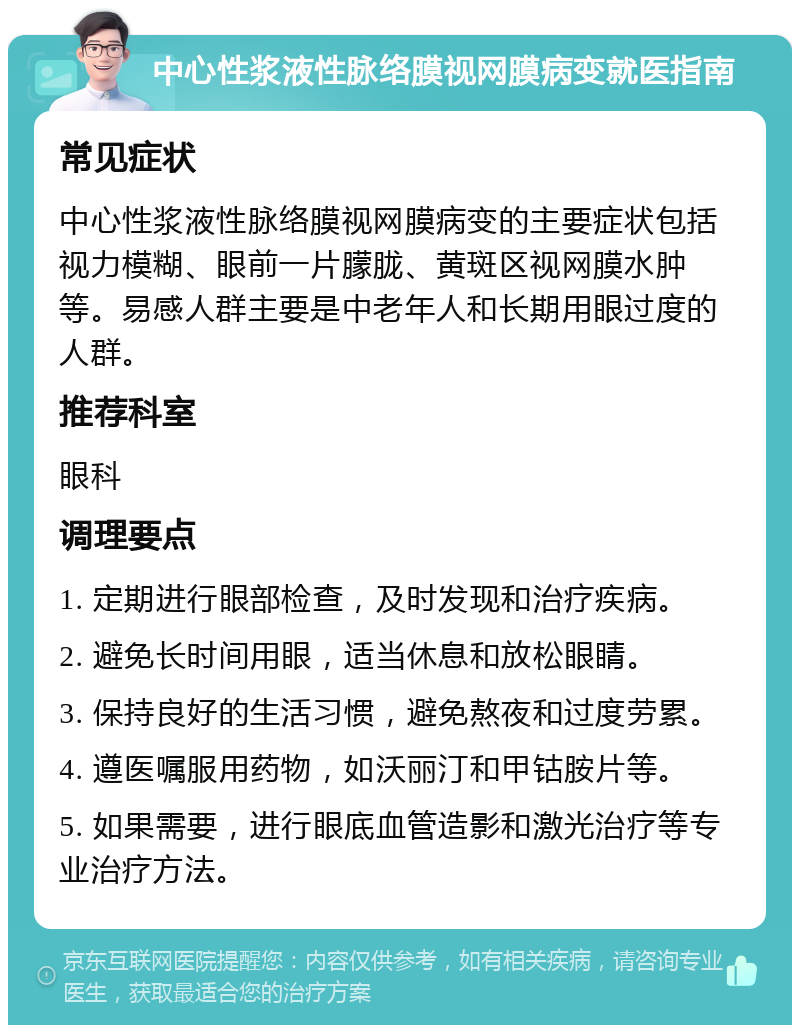 中心性浆液性脉络膜视网膜病变就医指南 常见症状 中心性浆液性脉络膜视网膜病变的主要症状包括视力模糊、眼前一片朦胧、黄斑区视网膜水肿等。易感人群主要是中老年人和长期用眼过度的人群。 推荐科室 眼科 调理要点 1. 定期进行眼部检查，及时发现和治疗疾病。 2. 避免长时间用眼，适当休息和放松眼睛。 3. 保持良好的生活习惯，避免熬夜和过度劳累。 4. 遵医嘱服用药物，如沃丽汀和甲钴胺片等。 5. 如果需要，进行眼底血管造影和激光治疗等专业治疗方法。