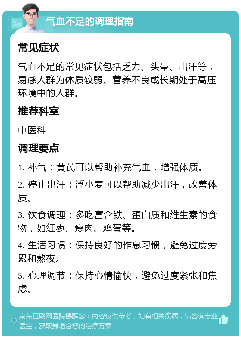 气血不足的调理指南 常见症状 气血不足的常见症状包括乏力、头晕、出汗等，易感人群为体质较弱、营养不良或长期处于高压环境中的人群。 推荐科室 中医科 调理要点 1. 补气：黄芪可以帮助补充气血，增强体质。 2. 停止出汗：浮小麦可以帮助减少出汗，改善体质。 3. 饮食调理：多吃富含铁、蛋白质和维生素的食物，如红枣、瘦肉、鸡蛋等。 4. 生活习惯：保持良好的作息习惯，避免过度劳累和熬夜。 5. 心理调节：保持心情愉快，避免过度紧张和焦虑。