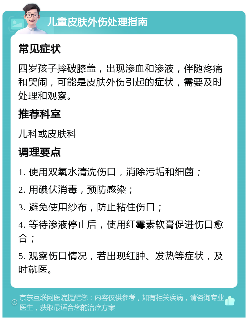 儿童皮肤外伤处理指南 常见症状 四岁孩子摔破膝盖，出现渗血和渗液，伴随疼痛和哭闹，可能是皮肤外伤引起的症状，需要及时处理和观察。 推荐科室 儿科或皮肤科 调理要点 1. 使用双氧水清洗伤口，消除污垢和细菌； 2. 用碘伏消毒，预防感染； 3. 避免使用纱布，防止粘住伤口； 4. 等待渗液停止后，使用红霉素软膏促进伤口愈合； 5. 观察伤口情况，若出现红肿、发热等症状，及时就医。