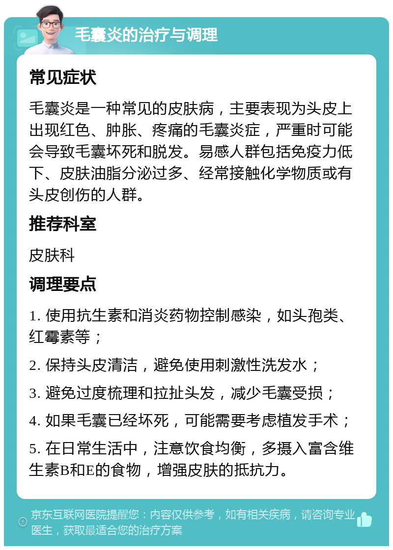 毛囊炎的治疗与调理 常见症状 毛囊炎是一种常见的皮肤病，主要表现为头皮上出现红色、肿胀、疼痛的毛囊炎症，严重时可能会导致毛囊坏死和脱发。易感人群包括免疫力低下、皮肤油脂分泌过多、经常接触化学物质或有头皮创伤的人群。 推荐科室 皮肤科 调理要点 1. 使用抗生素和消炎药物控制感染，如头孢类、红霉素等； 2. 保持头皮清洁，避免使用刺激性洗发水； 3. 避免过度梳理和拉扯头发，减少毛囊受损； 4. 如果毛囊已经坏死，可能需要考虑植发手术； 5. 在日常生活中，注意饮食均衡，多摄入富含维生素B和E的食物，增强皮肤的抵抗力。