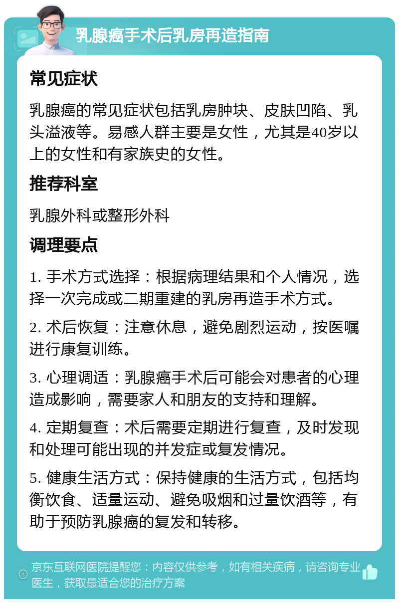 乳腺癌手术后乳房再造指南 常见症状 乳腺癌的常见症状包括乳房肿块、皮肤凹陷、乳头溢液等。易感人群主要是女性，尤其是40岁以上的女性和有家族史的女性。 推荐科室 乳腺外科或整形外科 调理要点 1. 手术方式选择：根据病理结果和个人情况，选择一次完成或二期重建的乳房再造手术方式。 2. 术后恢复：注意休息，避免剧烈运动，按医嘱进行康复训练。 3. 心理调适：乳腺癌手术后可能会对患者的心理造成影响，需要家人和朋友的支持和理解。 4. 定期复查：术后需要定期进行复查，及时发现和处理可能出现的并发症或复发情况。 5. 健康生活方式：保持健康的生活方式，包括均衡饮食、适量运动、避免吸烟和过量饮酒等，有助于预防乳腺癌的复发和转移。