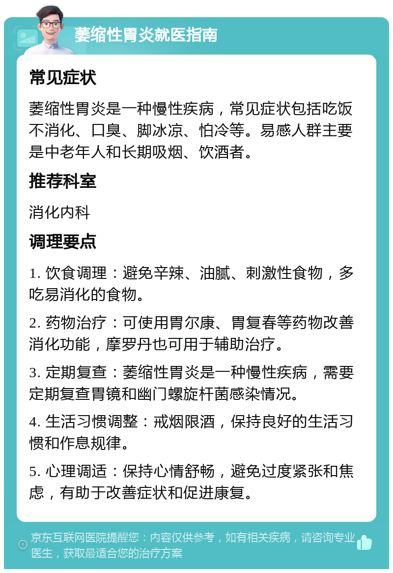 萎缩性胃炎就医指南 常见症状 萎缩性胃炎是一种慢性疾病，常见症状包括吃饭不消化、口臭、脚冰凉、怕冷等。易感人群主要是中老年人和长期吸烟、饮酒者。 推荐科室 消化内科 调理要点 1. 饮食调理：避免辛辣、油腻、刺激性食物，多吃易消化的食物。 2. 药物治疗：可使用胃尔康、胃复春等药物改善消化功能，摩罗丹也可用于辅助治疗。 3. 定期复查：萎缩性胃炎是一种慢性疾病，需要定期复查胃镜和幽门螺旋杆菌感染情况。 4. 生活习惯调整：戒烟限酒，保持良好的生活习惯和作息规律。 5. 心理调适：保持心情舒畅，避免过度紧张和焦虑，有助于改善症状和促进康复。