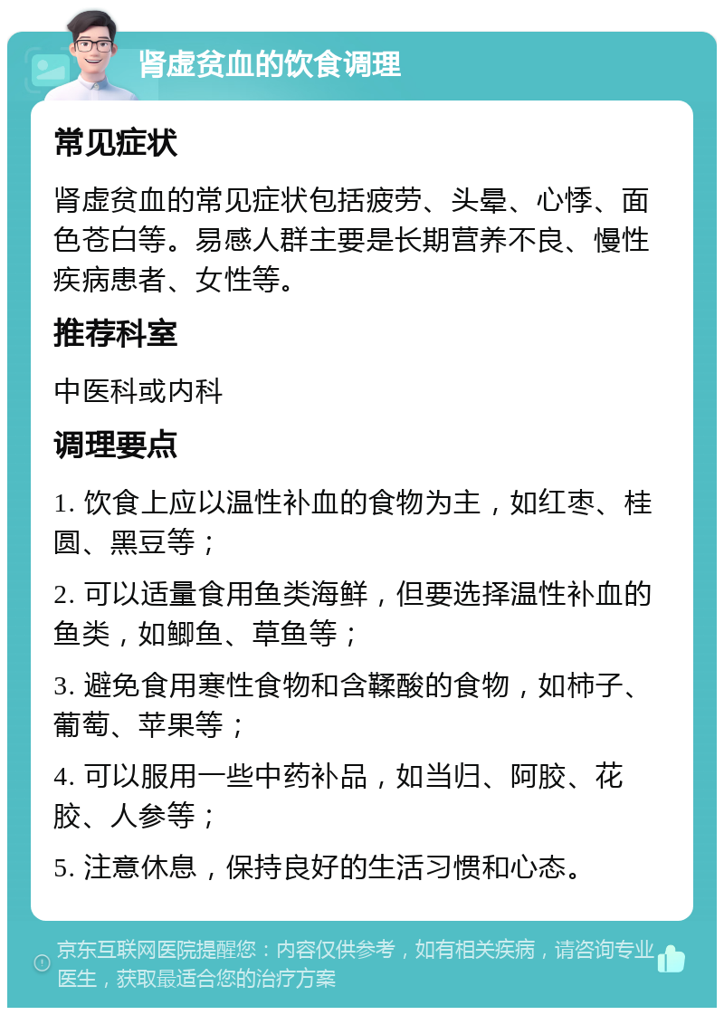 肾虚贫血的饮食调理 常见症状 肾虚贫血的常见症状包括疲劳、头晕、心悸、面色苍白等。易感人群主要是长期营养不良、慢性疾病患者、女性等。 推荐科室 中医科或内科 调理要点 1. 饮食上应以温性补血的食物为主，如红枣、桂圆、黑豆等； 2. 可以适量食用鱼类海鲜，但要选择温性补血的鱼类，如鲫鱼、草鱼等； 3. 避免食用寒性食物和含鞣酸的食物，如柿子、葡萄、苹果等； 4. 可以服用一些中药补品，如当归、阿胶、花胶、人参等； 5. 注意休息，保持良好的生活习惯和心态。