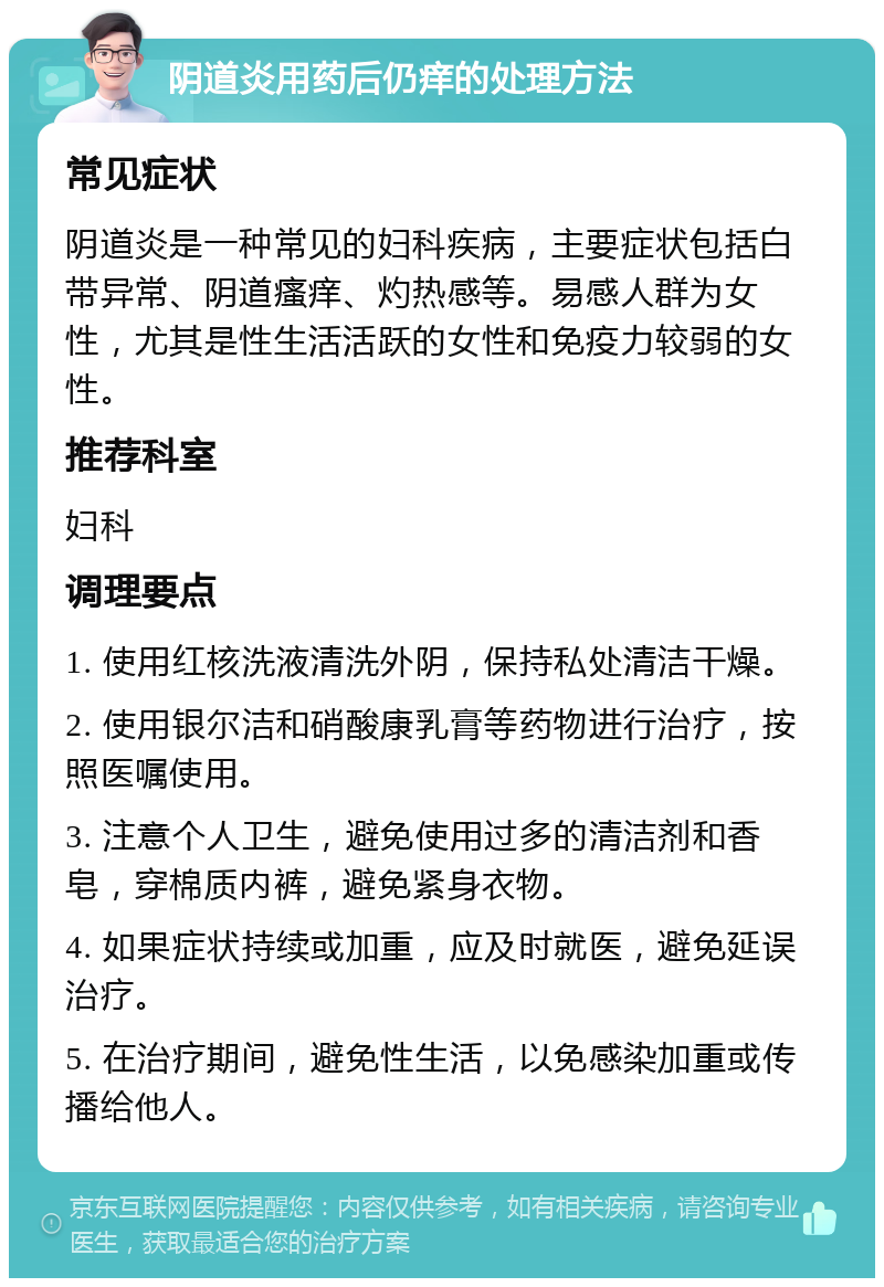 阴道炎用药后仍痒的处理方法 常见症状 阴道炎是一种常见的妇科疾病，主要症状包括白带异常、阴道瘙痒、灼热感等。易感人群为女性，尤其是性生活活跃的女性和免疫力较弱的女性。 推荐科室 妇科 调理要点 1. 使用红核洗液清洗外阴，保持私处清洁干燥。 2. 使用银尔洁和硝酸康乳膏等药物进行治疗，按照医嘱使用。 3. 注意个人卫生，避免使用过多的清洁剂和香皂，穿棉质内裤，避免紧身衣物。 4. 如果症状持续或加重，应及时就医，避免延误治疗。 5. 在治疗期间，避免性生活，以免感染加重或传播给他人。