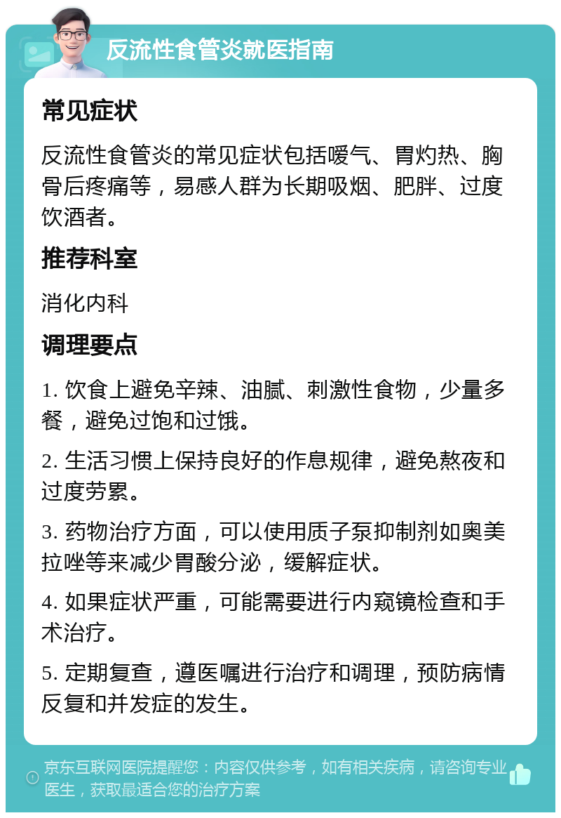 反流性食管炎就医指南 常见症状 反流性食管炎的常见症状包括嗳气、胃灼热、胸骨后疼痛等，易感人群为长期吸烟、肥胖、过度饮酒者。 推荐科室 消化内科 调理要点 1. 饮食上避免辛辣、油腻、刺激性食物，少量多餐，避免过饱和过饿。 2. 生活习惯上保持良好的作息规律，避免熬夜和过度劳累。 3. 药物治疗方面，可以使用质子泵抑制剂如奥美拉唑等来减少胃酸分泌，缓解症状。 4. 如果症状严重，可能需要进行内窥镜检查和手术治疗。 5. 定期复查，遵医嘱进行治疗和调理，预防病情反复和并发症的发生。