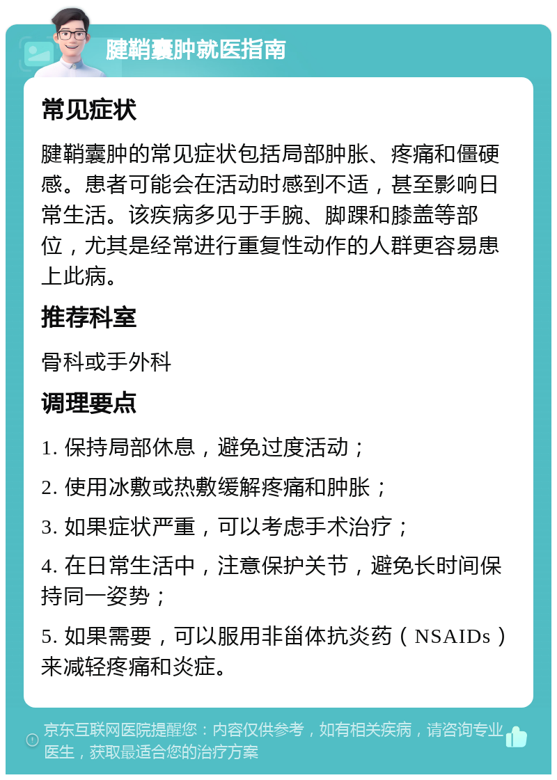 腱鞘囊肿就医指南 常见症状 腱鞘囊肿的常见症状包括局部肿胀、疼痛和僵硬感。患者可能会在活动时感到不适，甚至影响日常生活。该疾病多见于手腕、脚踝和膝盖等部位，尤其是经常进行重复性动作的人群更容易患上此病。 推荐科室 骨科或手外科 调理要点 1. 保持局部休息，避免过度活动； 2. 使用冰敷或热敷缓解疼痛和肿胀； 3. 如果症状严重，可以考虑手术治疗； 4. 在日常生活中，注意保护关节，避免长时间保持同一姿势； 5. 如果需要，可以服用非甾体抗炎药（NSAIDs）来减轻疼痛和炎症。