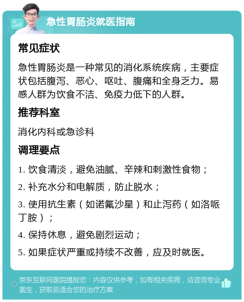 急性胃肠炎就医指南 常见症状 急性胃肠炎是一种常见的消化系统疾病，主要症状包括腹泻、恶心、呕吐、腹痛和全身乏力。易感人群为饮食不洁、免疫力低下的人群。 推荐科室 消化内科或急诊科 调理要点 1. 饮食清淡，避免油腻、辛辣和刺激性食物； 2. 补充水分和电解质，防止脱水； 3. 使用抗生素（如诺氟沙星）和止泻药（如洛哌丁胺）； 4. 保持休息，避免剧烈运动； 5. 如果症状严重或持续不改善，应及时就医。