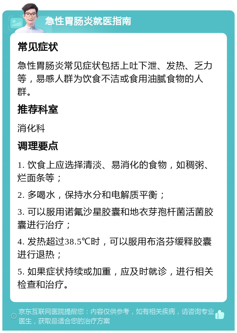 急性胃肠炎就医指南 常见症状 急性胃肠炎常见症状包括上吐下泄、发热、乏力等，易感人群为饮食不洁或食用油腻食物的人群。 推荐科室 消化科 调理要点 1. 饮食上应选择清淡、易消化的食物，如稠粥、烂面条等； 2. 多喝水，保持水分和电解质平衡； 3. 可以服用诺氟沙星胶囊和地衣芽孢杆菌活菌胶囊进行治疗； 4. 发热超过38.5℃时，可以服用布洛芬缓释胶囊进行退热； 5. 如果症状持续或加重，应及时就诊，进行相关检查和治疗。