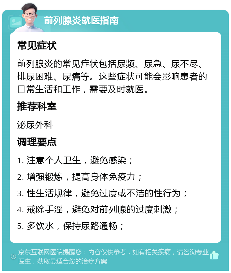 前列腺炎就医指南 常见症状 前列腺炎的常见症状包括尿频、尿急、尿不尽、排尿困难、尿痛等。这些症状可能会影响患者的日常生活和工作，需要及时就医。 推荐科室 泌尿外科 调理要点 1. 注意个人卫生，避免感染； 2. 增强锻炼，提高身体免疫力； 3. 性生活规律，避免过度或不洁的性行为； 4. 戒除手淫，避免对前列腺的过度刺激； 5. 多饮水，保持尿路通畅；