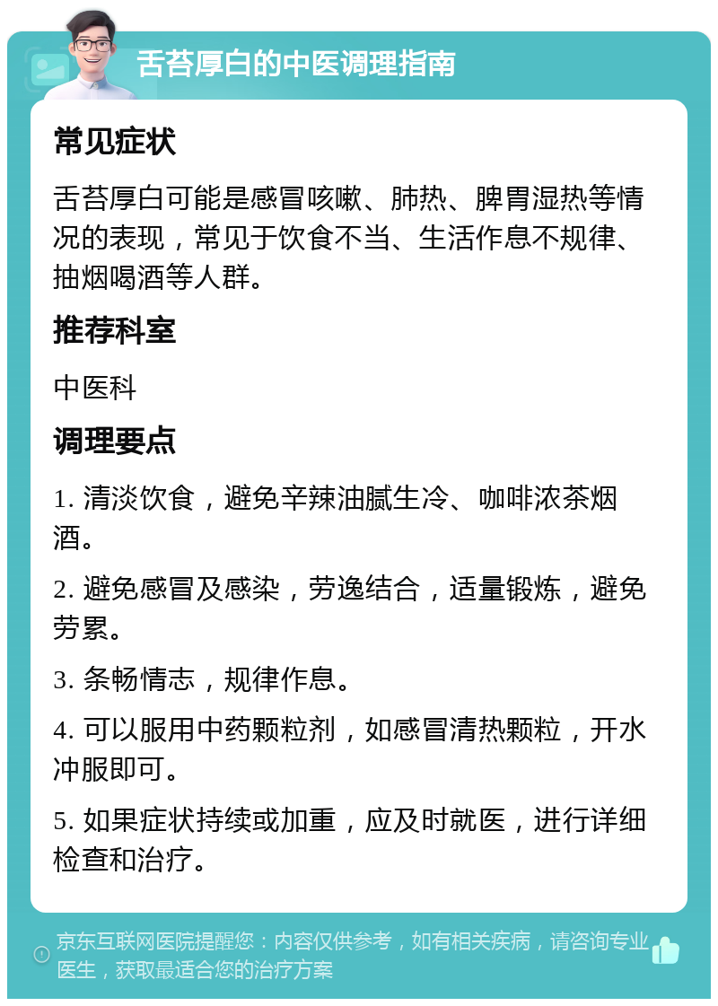 舌苔厚白的中医调理指南 常见症状 舌苔厚白可能是感冒咳嗽、肺热、脾胃湿热等情况的表现，常见于饮食不当、生活作息不规律、抽烟喝酒等人群。 推荐科室 中医科 调理要点 1. 清淡饮食，避免辛辣油腻生冷、咖啡浓茶烟酒。 2. 避免感冒及感染，劳逸结合，适量锻炼，避免劳累。 3. 条畅情志，规律作息。 4. 可以服用中药颗粒剂，如感冒清热颗粒，开水冲服即可。 5. 如果症状持续或加重，应及时就医，进行详细检查和治疗。