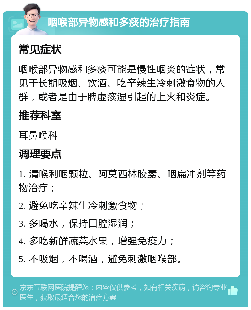 咽喉部异物感和多痰的治疗指南 常见症状 咽喉部异物感和多痰可能是慢性咽炎的症状，常见于长期吸烟、饮酒、吃辛辣生冷刺激食物的人群，或者是由于脾虚痰湿引起的上火和炎症。 推荐科室 耳鼻喉科 调理要点 1. 清喉利咽颗粒、阿莫西林胶囊、咽扁冲剂等药物治疗； 2. 避免吃辛辣生冷刺激食物； 3. 多喝水，保持口腔湿润； 4. 多吃新鲜蔬菜水果，增强免疫力； 5. 不吸烟，不喝酒，避免刺激咽喉部。