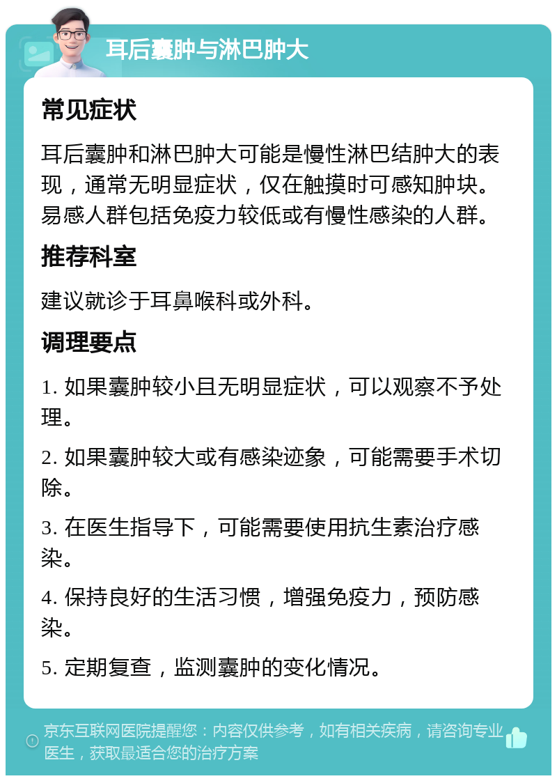 耳后囊肿与淋巴肿大 常见症状 耳后囊肿和淋巴肿大可能是慢性淋巴结肿大的表现，通常无明显症状，仅在触摸时可感知肿块。易感人群包括免疫力较低或有慢性感染的人群。 推荐科室 建议就诊于耳鼻喉科或外科。 调理要点 1. 如果囊肿较小且无明显症状，可以观察不予处理。 2. 如果囊肿较大或有感染迹象，可能需要手术切除。 3. 在医生指导下，可能需要使用抗生素治疗感染。 4. 保持良好的生活习惯，增强免疫力，预防感染。 5. 定期复查，监测囊肿的变化情况。