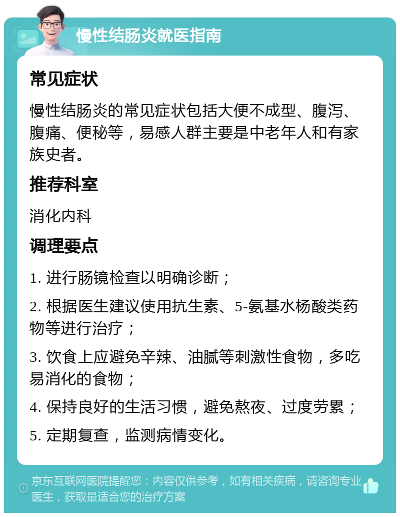 慢性结肠炎就医指南 常见症状 慢性结肠炎的常见症状包括大便不成型、腹泻、腹痛、便秘等，易感人群主要是中老年人和有家族史者。 推荐科室 消化内科 调理要点 1. 进行肠镜检查以明确诊断； 2. 根据医生建议使用抗生素、5-氨基水杨酸类药物等进行治疗； 3. 饮食上应避免辛辣、油腻等刺激性食物，多吃易消化的食物； 4. 保持良好的生活习惯，避免熬夜、过度劳累； 5. 定期复查，监测病情变化。