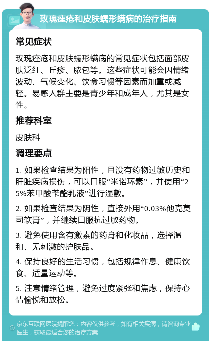 玫瑰痤疮和皮肤蠕形螨病的治疗指南 常见症状 玫瑰痤疮和皮肤蠕形螨病的常见症状包括面部皮肤泛红、丘疹、脓包等。这些症状可能会因情绪波动、气候变化、饮食习惯等因素而加重或减轻。易感人群主要是青少年和成年人，尤其是女性。 推荐科室 皮肤科 调理要点 1. 如果检查结果为阳性，且没有药物过敏历史和肝脏疾病损伤，可以口服“米诺环素”，并使用“25%苯甲酸苄酯乳液”进行湿敷。 2. 如果检查结果为阴性，直接外用“0.03%他克莫司软膏”，并继续口服抗过敏药物。 3. 避免使用含有激素的药膏和化妆品，选择温和、无刺激的护肤品。 4. 保持良好的生活习惯，包括规律作息、健康饮食、适量运动等。 5. 注意情绪管理，避免过度紧张和焦虑，保持心情愉悦和放松。