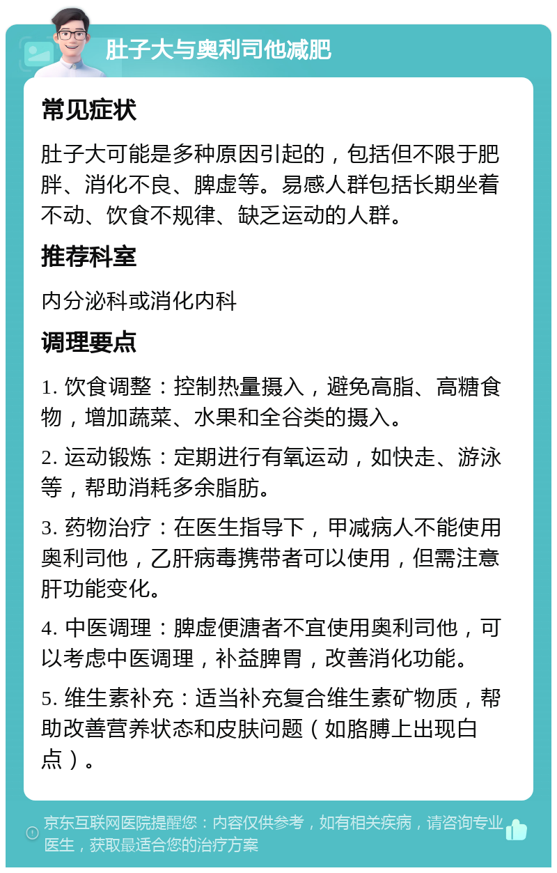 肚子大与奥利司他减肥 常见症状 肚子大可能是多种原因引起的，包括但不限于肥胖、消化不良、脾虚等。易感人群包括长期坐着不动、饮食不规律、缺乏运动的人群。 推荐科室 内分泌科或消化内科 调理要点 1. 饮食调整：控制热量摄入，避免高脂、高糖食物，增加蔬菜、水果和全谷类的摄入。 2. 运动锻炼：定期进行有氧运动，如快走、游泳等，帮助消耗多余脂肪。 3. 药物治疗：在医生指导下，甲减病人不能使用奥利司他，乙肝病毒携带者可以使用，但需注意肝功能变化。 4. 中医调理：脾虚便溏者不宜使用奥利司他，可以考虑中医调理，补益脾胃，改善消化功能。 5. 维生素补充：适当补充复合维生素矿物质，帮助改善营养状态和皮肤问题（如胳膊上出现白点）。