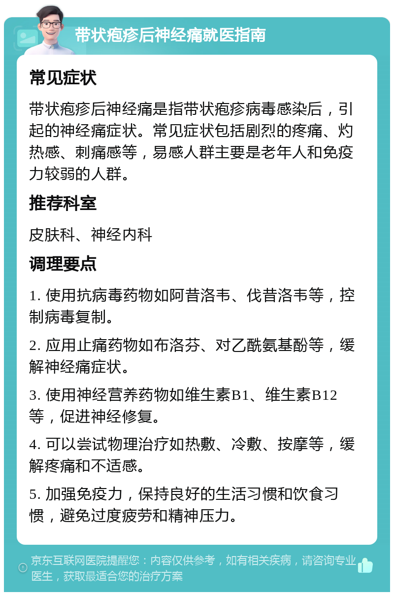 带状疱疹后神经痛就医指南 常见症状 带状疱疹后神经痛是指带状疱疹病毒感染后，引起的神经痛症状。常见症状包括剧烈的疼痛、灼热感、刺痛感等，易感人群主要是老年人和免疫力较弱的人群。 推荐科室 皮肤科、神经内科 调理要点 1. 使用抗病毒药物如阿昔洛韦、伐昔洛韦等，控制病毒复制。 2. 应用止痛药物如布洛芬、对乙酰氨基酚等，缓解神经痛症状。 3. 使用神经营养药物如维生素B1、维生素B12等，促进神经修复。 4. 可以尝试物理治疗如热敷、冷敷、按摩等，缓解疼痛和不适感。 5. 加强免疫力，保持良好的生活习惯和饮食习惯，避免过度疲劳和精神压力。