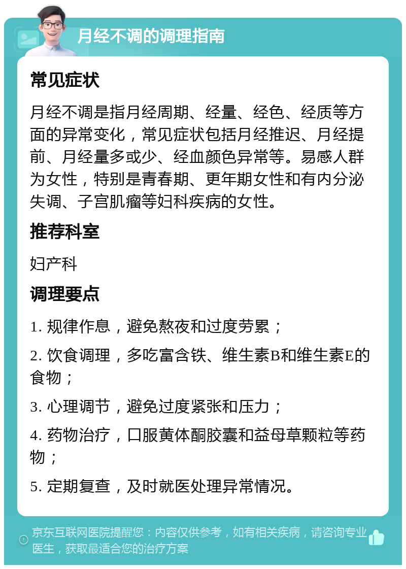 月经不调的调理指南 常见症状 月经不调是指月经周期、经量、经色、经质等方面的异常变化，常见症状包括月经推迟、月经提前、月经量多或少、经血颜色异常等。易感人群为女性，特别是青春期、更年期女性和有内分泌失调、子宫肌瘤等妇科疾病的女性。 推荐科室 妇产科 调理要点 1. 规律作息，避免熬夜和过度劳累； 2. 饮食调理，多吃富含铁、维生素B和维生素E的食物； 3. 心理调节，避免过度紧张和压力； 4. 药物治疗，口服黄体酮胶囊和益母草颗粒等药物； 5. 定期复查，及时就医处理异常情况。