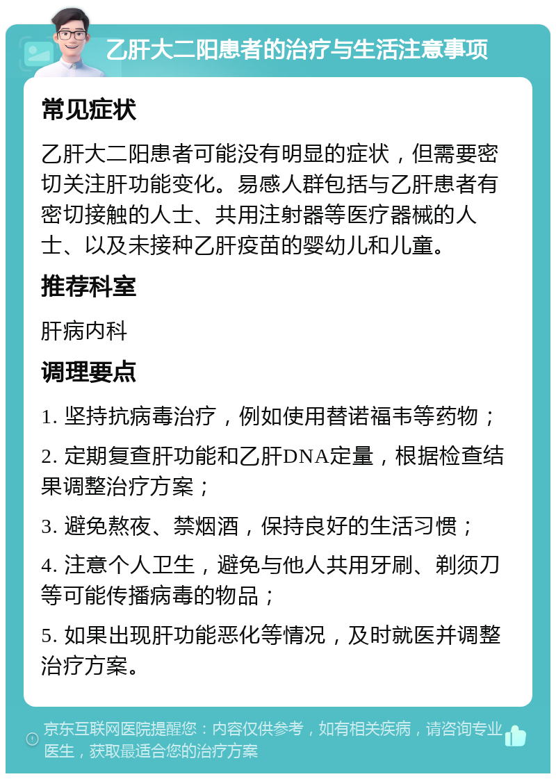 乙肝大二阳患者的治疗与生活注意事项 常见症状 乙肝大二阳患者可能没有明显的症状，但需要密切关注肝功能变化。易感人群包括与乙肝患者有密切接触的人士、共用注射器等医疗器械的人士、以及未接种乙肝疫苗的婴幼儿和儿童。 推荐科室 肝病内科 调理要点 1. 坚持抗病毒治疗，例如使用替诺福韦等药物； 2. 定期复查肝功能和乙肝DNA定量，根据检查结果调整治疗方案； 3. 避免熬夜、禁烟酒，保持良好的生活习惯； 4. 注意个人卫生，避免与他人共用牙刷、剃须刀等可能传播病毒的物品； 5. 如果出现肝功能恶化等情况，及时就医并调整治疗方案。