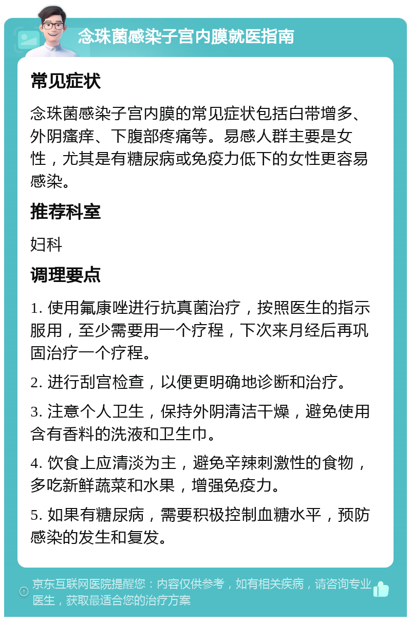 念珠菌感染子宫内膜就医指南 常见症状 念珠菌感染子宫内膜的常见症状包括白带增多、外阴瘙痒、下腹部疼痛等。易感人群主要是女性，尤其是有糖尿病或免疫力低下的女性更容易感染。 推荐科室 妇科 调理要点 1. 使用氟康唑进行抗真菌治疗，按照医生的指示服用，至少需要用一个疗程，下次来月经后再巩固治疗一个疗程。 2. 进行刮宫检查，以便更明确地诊断和治疗。 3. 注意个人卫生，保持外阴清洁干燥，避免使用含有香料的洗液和卫生巾。 4. 饮食上应清淡为主，避免辛辣刺激性的食物，多吃新鲜蔬菜和水果，增强免疫力。 5. 如果有糖尿病，需要积极控制血糖水平，预防感染的发生和复发。