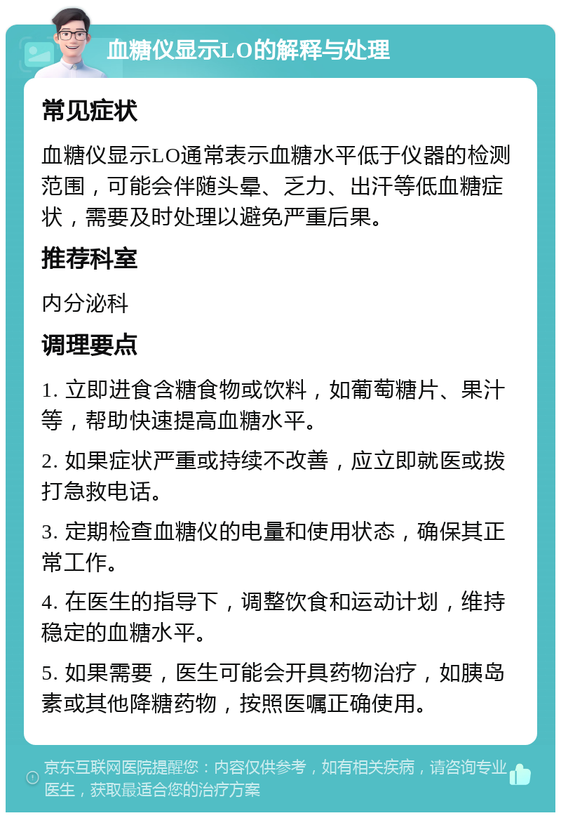 血糖仪显示LO的解释与处理 常见症状 血糖仪显示LO通常表示血糖水平低于仪器的检测范围，可能会伴随头晕、乏力、出汗等低血糖症状，需要及时处理以避免严重后果。 推荐科室 内分泌科 调理要点 1. 立即进食含糖食物或饮料，如葡萄糖片、果汁等，帮助快速提高血糖水平。 2. 如果症状严重或持续不改善，应立即就医或拨打急救电话。 3. 定期检查血糖仪的电量和使用状态，确保其正常工作。 4. 在医生的指导下，调整饮食和运动计划，维持稳定的血糖水平。 5. 如果需要，医生可能会开具药物治疗，如胰岛素或其他降糖药物，按照医嘱正确使用。