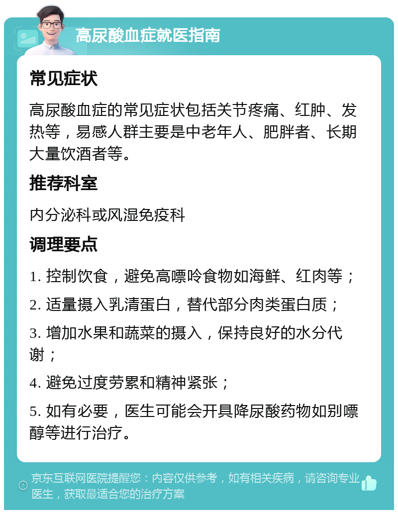 高尿酸血症就医指南 常见症状 高尿酸血症的常见症状包括关节疼痛、红肿、发热等，易感人群主要是中老年人、肥胖者、长期大量饮酒者等。 推荐科室 内分泌科或风湿免疫科 调理要点 1. 控制饮食，避免高嘌呤食物如海鲜、红肉等； 2. 适量摄入乳清蛋白，替代部分肉类蛋白质； 3. 增加水果和蔬菜的摄入，保持良好的水分代谢； 4. 避免过度劳累和精神紧张； 5. 如有必要，医生可能会开具降尿酸药物如别嘌醇等进行治疗。